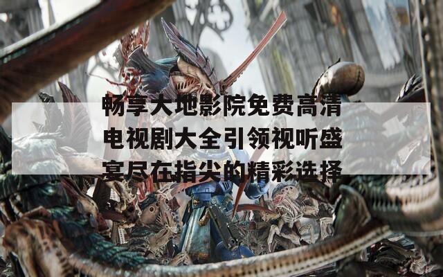 畅享大地影院免费高清电视剧大全引领视听盛宴尽在指尖的精彩选择