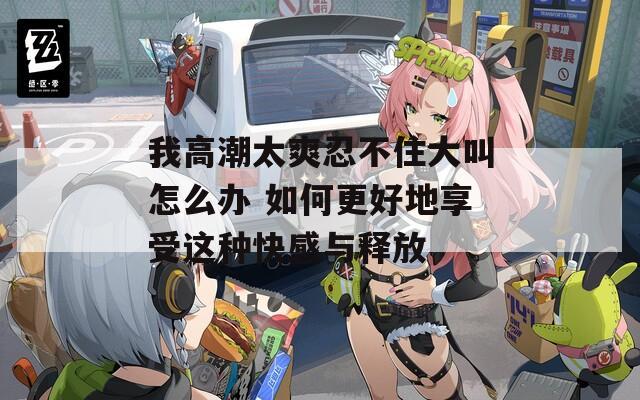我高潮太爽忍不住大叫怎么办 如何更好地享受这种快感与释放  第1张