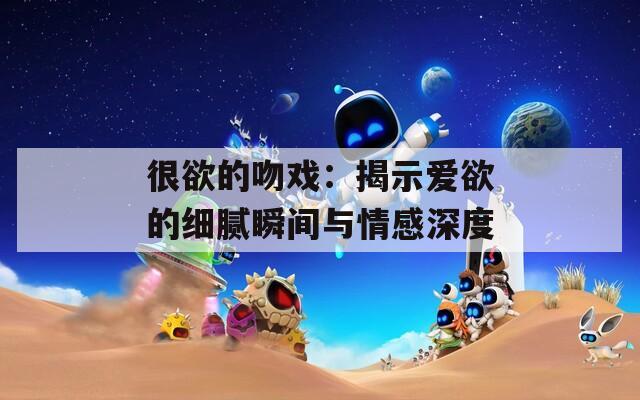 很欲的吻戏：揭示爱欲的细腻瞬间与情感深度