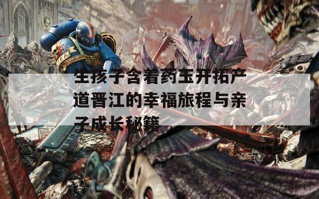 生孩子含着药玉开拓产道晋江的幸福旅程与亲子成长秘籍