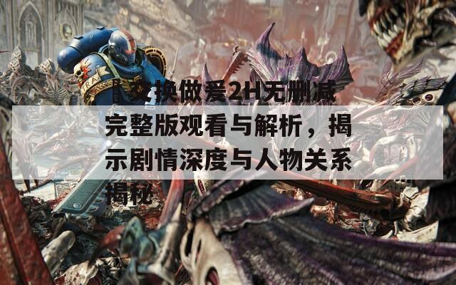 巜交换做爰2H无删减完整版观看与解析，揭示剧情深度与人物关系揭秘