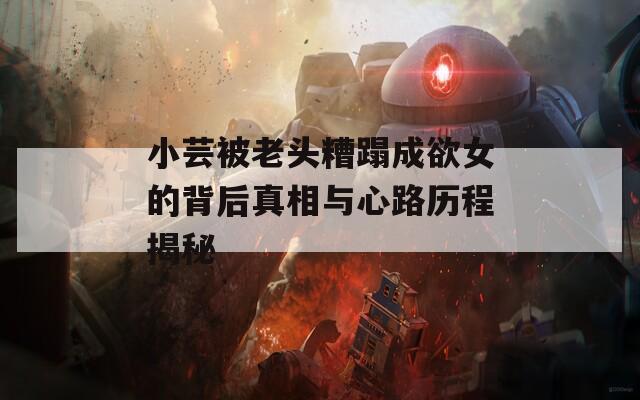 小芸被老头糟蹋成欲女的背后真相与心路历程揭秘
