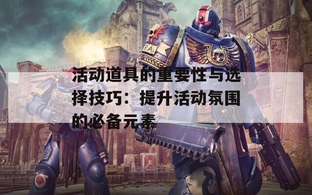 活动道具的重要性与选择技巧：提升活动氛围的必备元素