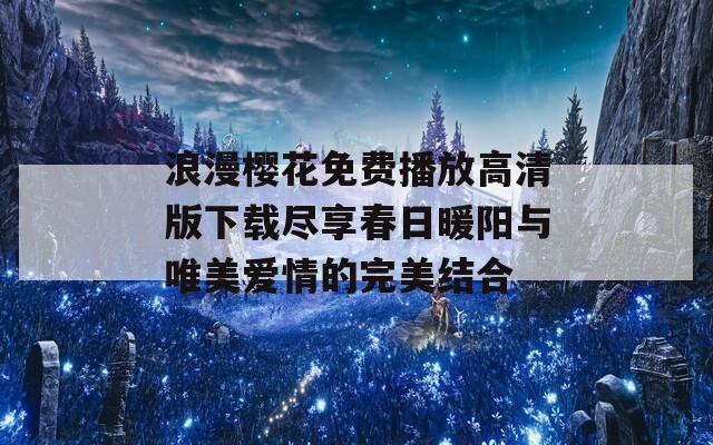 浪漫樱花免费播放高清版下载尽享春日暖阳与唯美爱情的完美结合