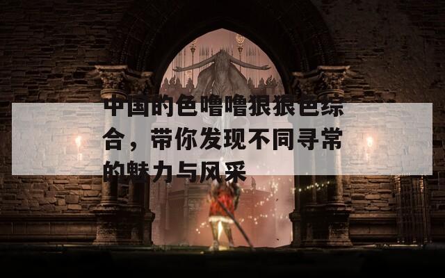 中国的色噜噜狠狠色综合，带你发现不同寻常的魅力与风采