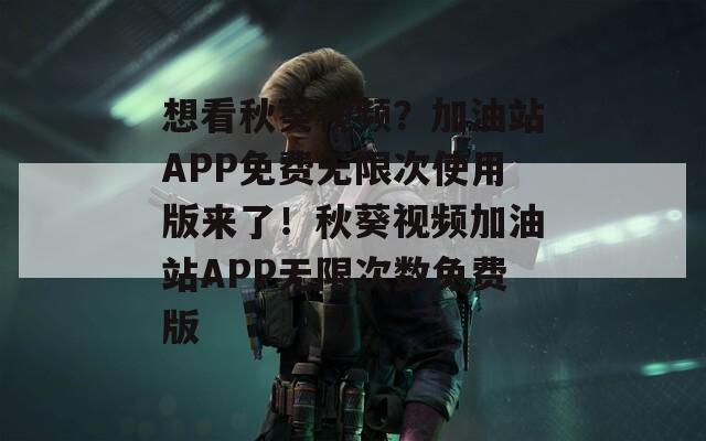 想看秋葵视频？加油站APP免费无限次使用版来了！秋葵视频加油站APP无限次数免费版