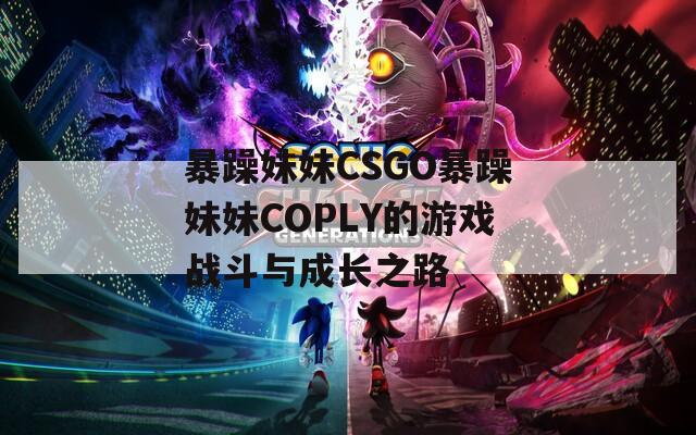 暴躁妹妹CSGO暴躁妹妹COPLY的游戏战斗与成长之路  第1张