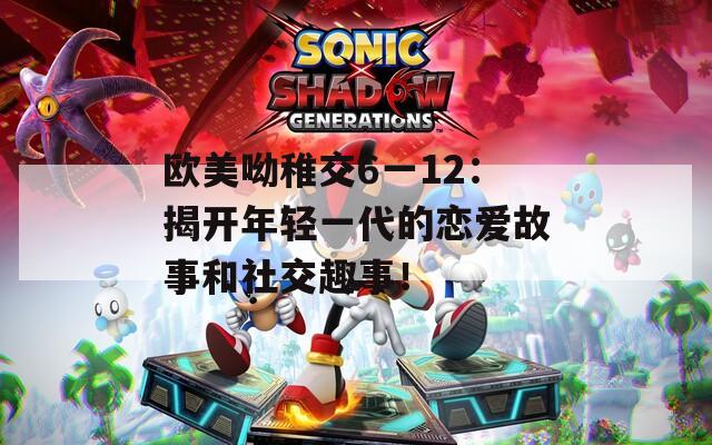 欧美呦稚交6一12：揭开年轻一代的恋爱故事和社交趣事！