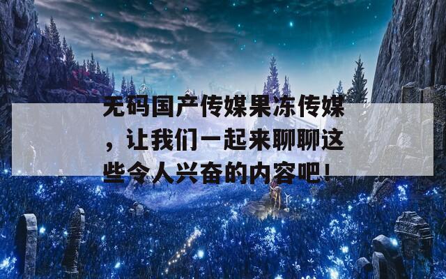 无码国产传媒果冻传媒，让我们一起来聊聊这些令人兴奋的内容吧！