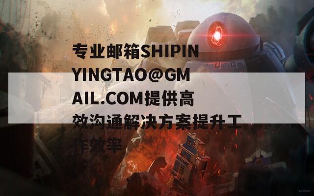 专业邮箱SHIPINYINGTAO@GMAIL.COM提供高效沟通解决方案提升工作效率
