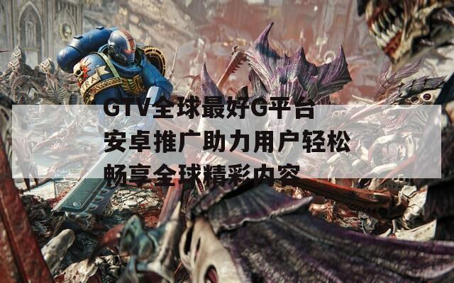 GTV全球最好G平台安卓推广助力用户轻松畅享全球精彩内容