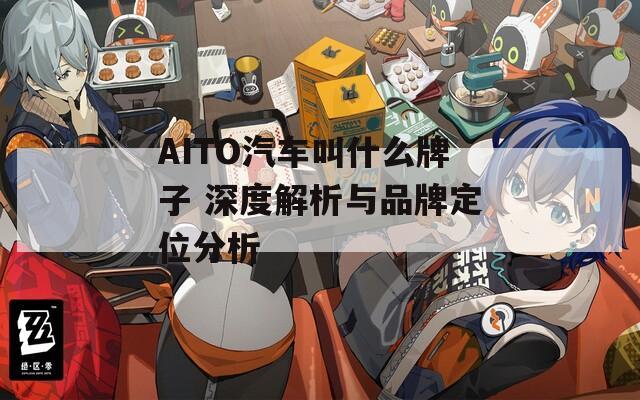 AITO汽车叫什么牌子 深度解析与品牌定位分析