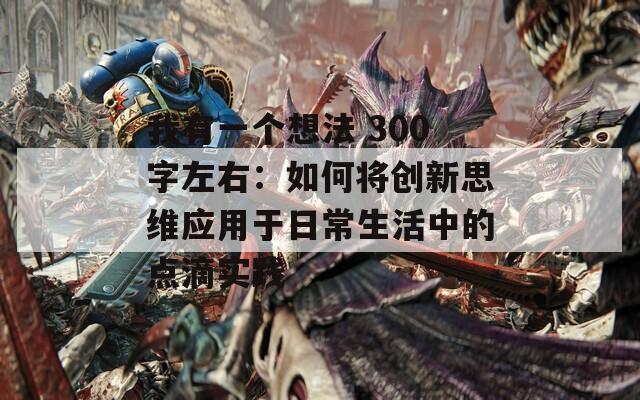 我有一个想法 300字左右：如何将创新思维应用于日常生活中的点滴实践