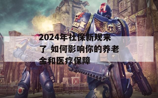 2024年社保新规来了 如何影响你的养老金和医疗保障