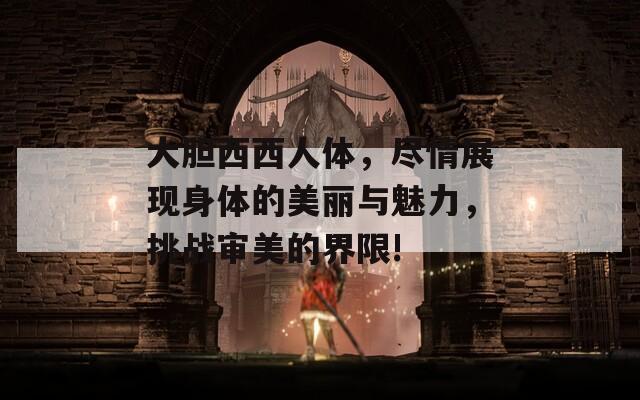 大胆西西人体，尽情展现身体的美丽与魅力，挑战审美的界限!