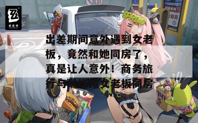 出差期间意外遇到女老板，竟然和她同房了，真是让人意外！商务旅行与戴绿帽女老板同房