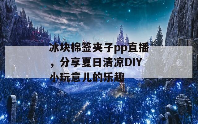 冰块棉签夹子pp直播，分享夏日清凉DIY小玩意儿的乐趣