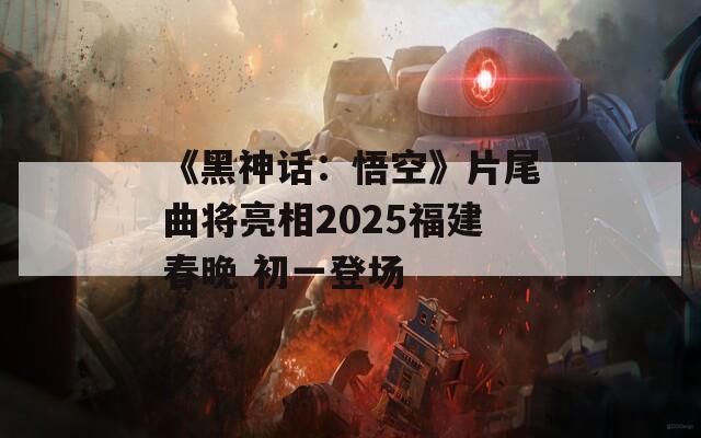 《黑神话：悟空》片尾曲将亮相2025福建春晚 初一登场  第1张
