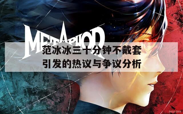 范冰冰三十分钟不戴套引发的热议与争议分析