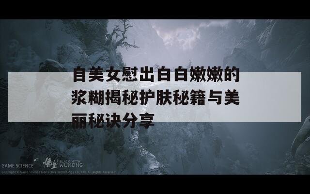 自美女慰出白白嫩嫩的浆糊揭秘护肤秘籍与美丽秘诀分享