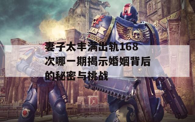 妻子太丰满出轨168次哪一期揭示婚姻背后的秘密与挑战