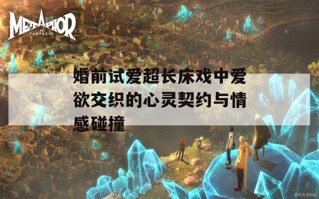 婚前试爱超长床戏中爱欲交织的心灵契约与情感碰撞  第1张