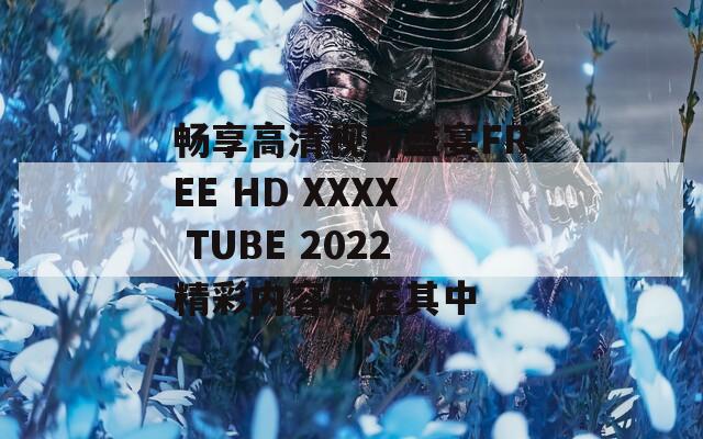畅享高清视听盛宴FREE HD XXXX TUBE 2022精彩内容尽在其中  第1张