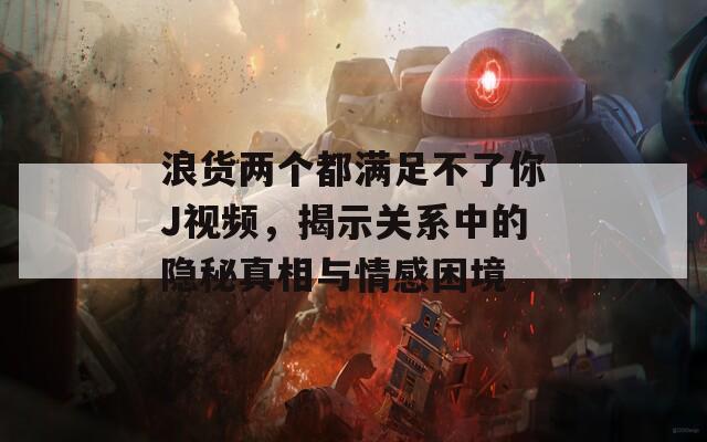 浪货两个都满足不了你J视频，揭示关系中的隐秘真相与情感困境  第1张