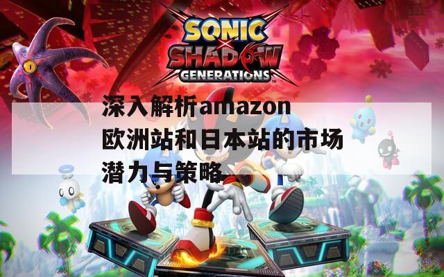 深入解析amazon欧洲站和日本站的市场潜力与策略  第1张