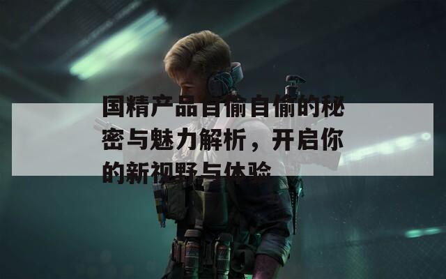 国精产品自偷自偷的秘密与魅力解析，开启你的新视野与体验