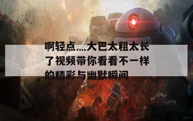 啊轻点灬大巴太粗太长了视频带你看看不一样的精彩与幽默瞬间  第1张