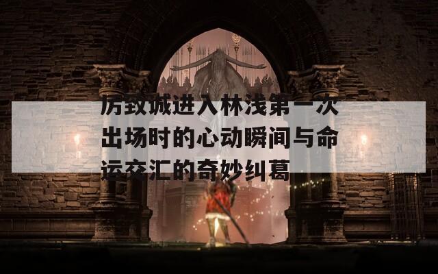 厉致诚进入林浅第一次出场时的心动瞬间与命运交汇的奇妙纠葛  第1张