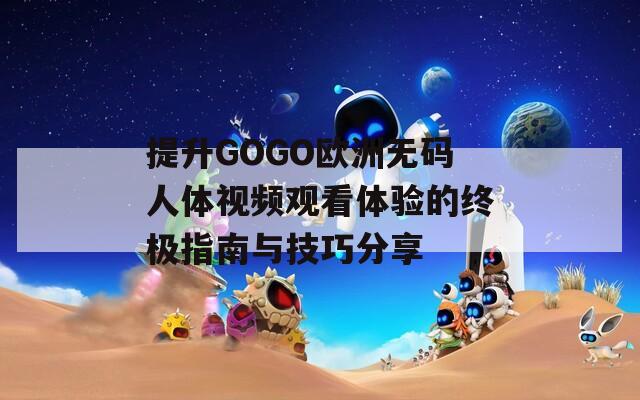 提升GOGO欧洲无码人体视频观看体验的终极指南与技巧分享