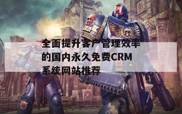 全面提升客户管理效率的国内永久免费CRM系统网站推荐