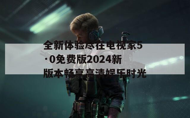 全新体验尽在电视家5·0免费版2024新版本畅享高清娱乐时光