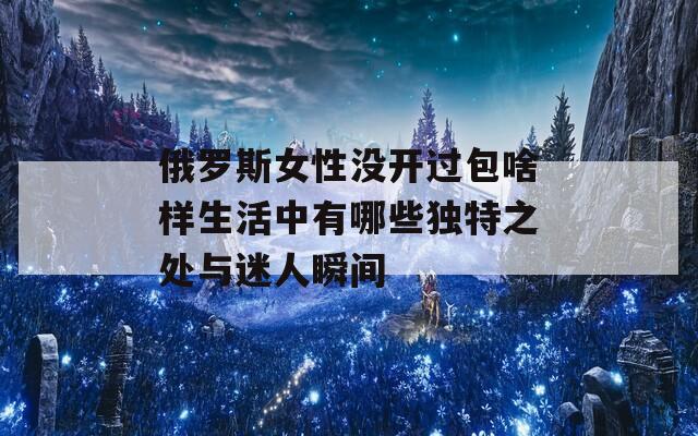 俄罗斯女性没开过包啥样生活中有哪些独特之处与迷人瞬间