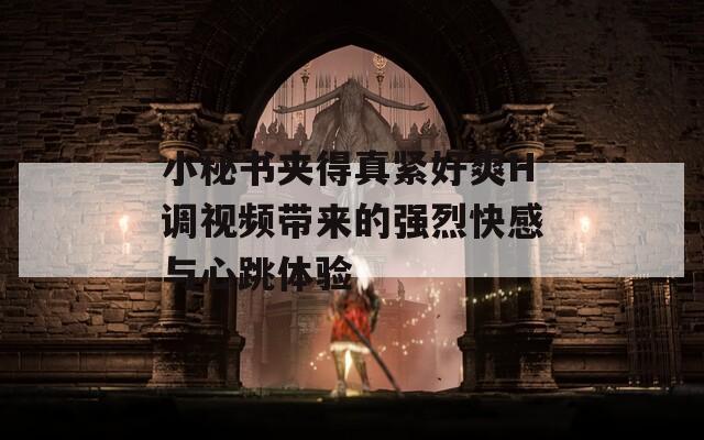 小秘书夹得真紧好爽H调视频带来的强烈快感与心跳体验