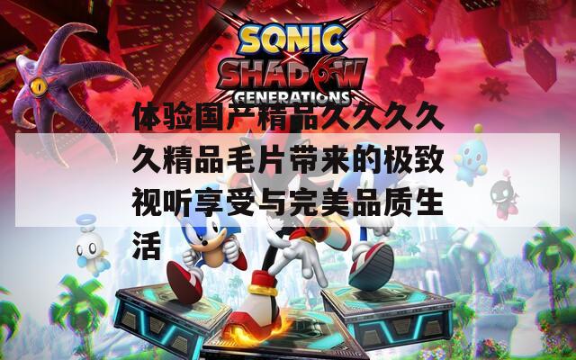 体验国产精品久久久久久精品毛片带来的极致视听享受与完美品质生活  第1张