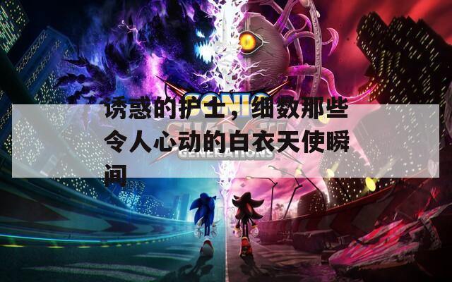 诱惑的护士，细数那些令人心动的白衣天使瞬间