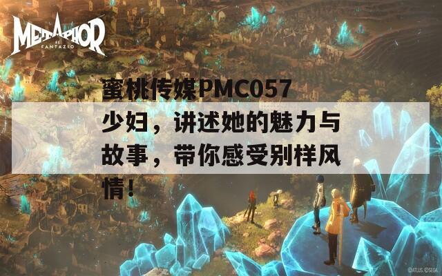 蜜桃传媒PMC057少妇，讲述她的魅力与故事，带你感受别样风情！