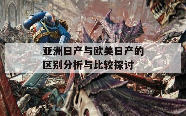 亚洲日产与欧美日产的区别分析与比较探讨