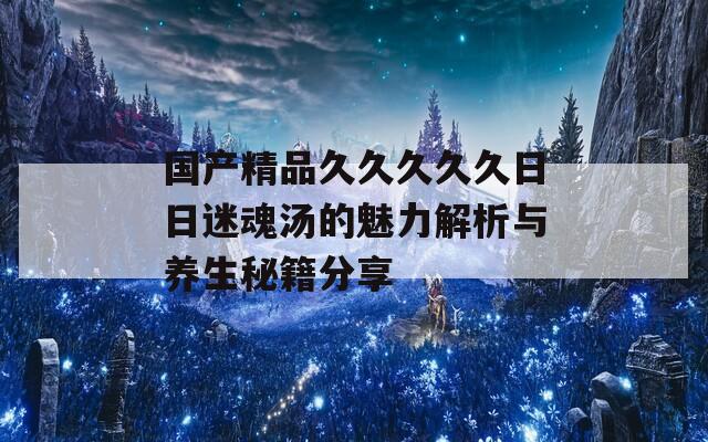 国产精品久久久久久日日迷魂汤的魅力解析与养生秘籍分享