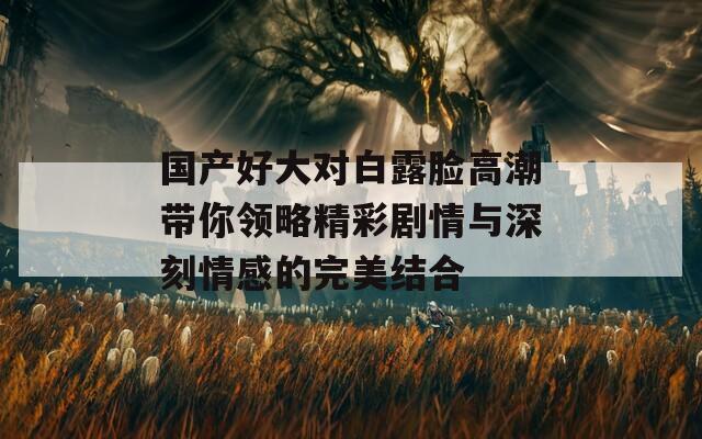 国产好大对白露脸高潮带你领略精彩剧情与深刻情感的完美结合