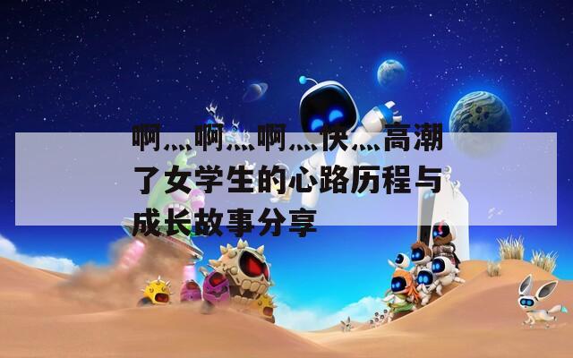 啊灬啊灬啊灬快灬高潮了女学生的心路历程与成长故事分享