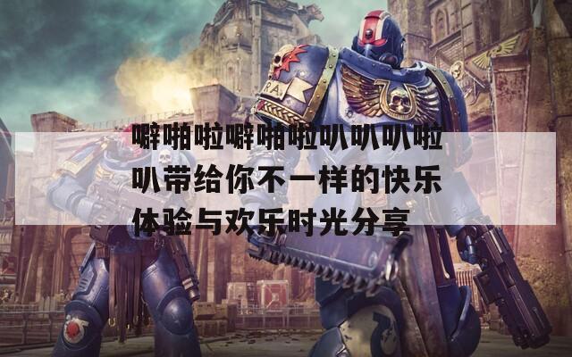 噼啪啦噼啪啦叭叭叭啦叭带给你不一样的快乐体验与欢乐时光分享