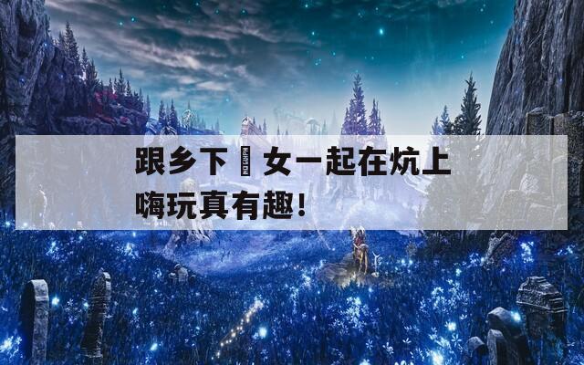 跟乡下姪女一起在炕上嗨玩真有趣！