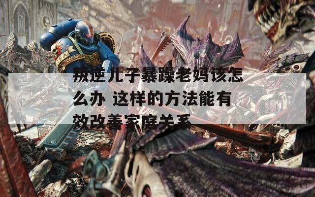 叛逆儿子暴躁老妈该怎么办 这样的方法能有效改善家庭关系