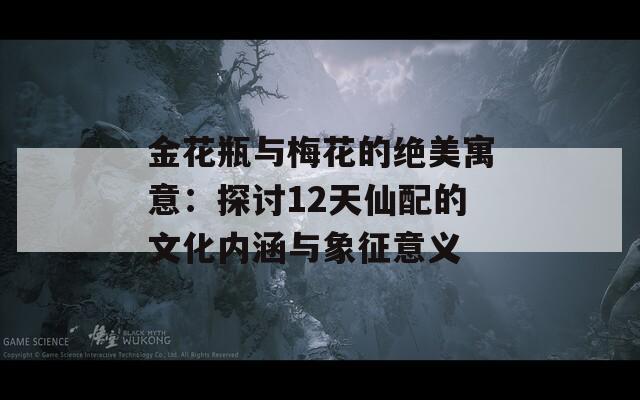金花瓶与梅花的绝美寓意：探讨12天仙配的文化内涵与象征意义