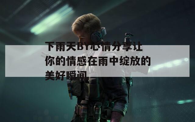 下雨天BY心情分享让你的情感在雨中绽放的美好瞬间
