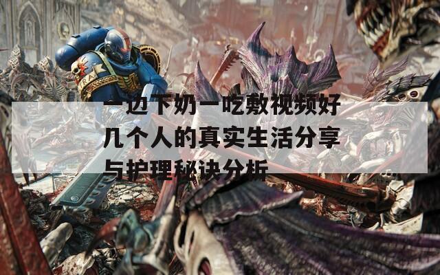 一边下奶一吃敷视频好几个人的真实生活分享与护理秘诀分析